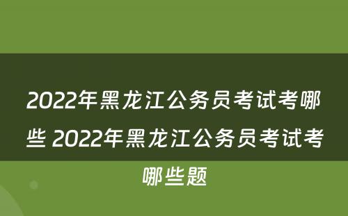 2022年黑龙江公务员考试考哪些 2022年黑龙江公务员考试考哪些题