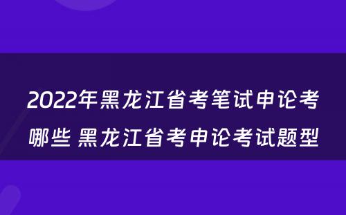 2022年黑龙江省考笔试申论考哪些 黑龙江省考申论考试题型