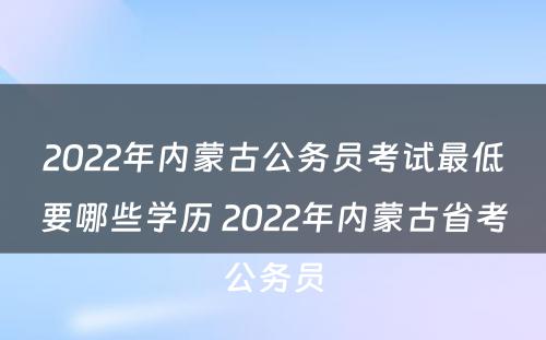 2022年内蒙古公务员考试最低要哪些学历 2022年内蒙古省考公务员