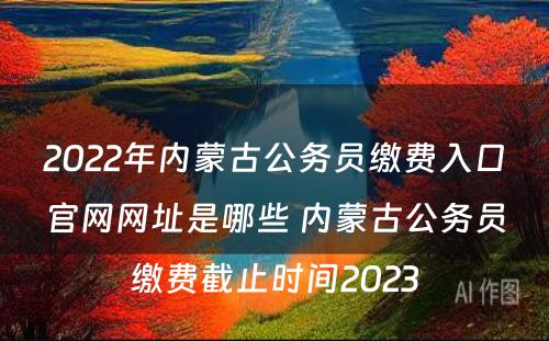 2022年内蒙古公务员缴费入口官网网址是哪些 内蒙古公务员缴费截止时间2023