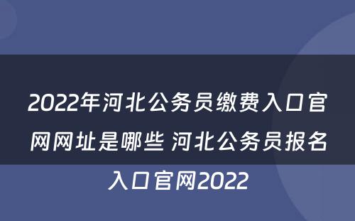 2022年河北公务员缴费入口官网网址是哪些 河北公务员报名入口官网2022