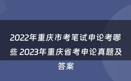 2022年重庆市考笔试申论考哪些 2023年重庆省考申论真题及答案