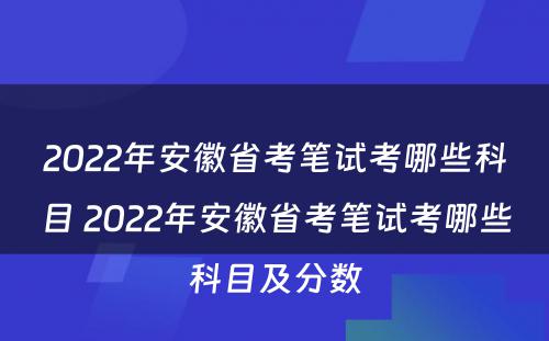 2022年安徽省考笔试考哪些科目 2022年安徽省考笔试考哪些科目及分数