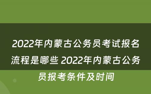2022年内蒙古公务员考试报名流程是哪些 2022年内蒙古公务员报考条件及时间