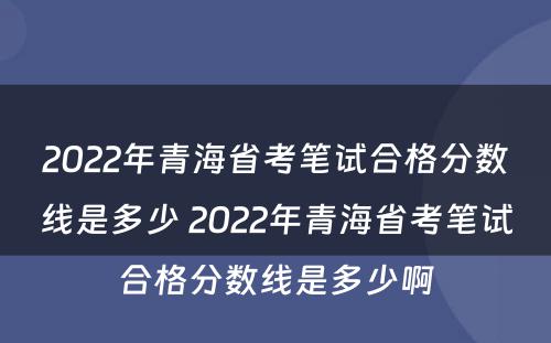 2022年青海省考笔试合格分数线是多少 2022年青海省考笔试合格分数线是多少啊