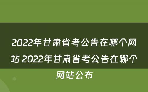 2022年甘肃省考公告在哪个网站 2022年甘肃省考公告在哪个网站公布