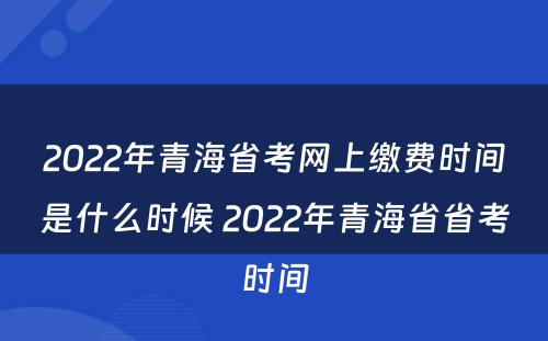 2022年青海省考网上缴费时间是什么时候 2022年青海省省考时间
