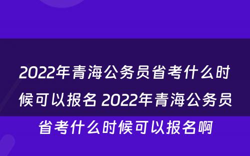 2022年青海公务员省考什么时候可以报名 2022年青海公务员省考什么时候可以报名啊