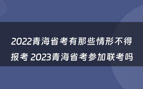 2022青海省考有那些情形不得报考 2023青海省考参加联考吗