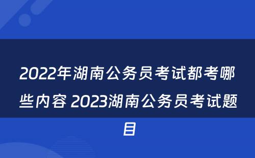2022年湖南公务员考试都考哪些内容 2023湖南公务员考试题目