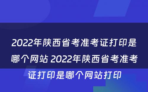 2022年陕西省考准考证打印是哪个网站 2022年陕西省考准考证打印是哪个网站打印