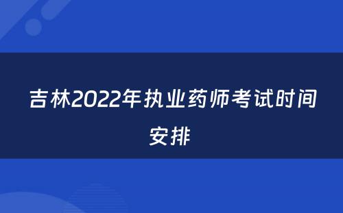 吉林2022年执业药师考试时间安排 