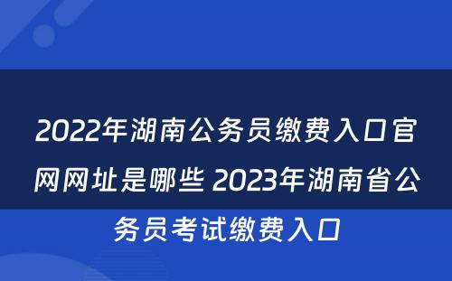 2022年湖南公务员缴费入口官网网址是哪些 2023年湖南省公务员考试缴费入口