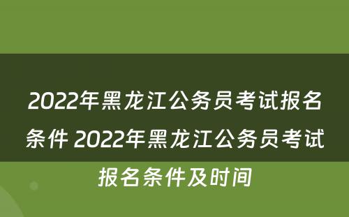 2022年黑龙江公务员考试报名条件 2022年黑龙江公务员考试报名条件及时间