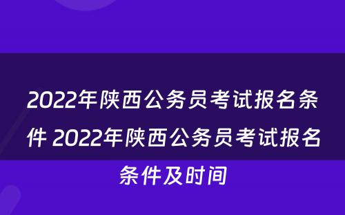 2022年陕西公务员考试报名条件 2022年陕西公务员考试报名条件及时间