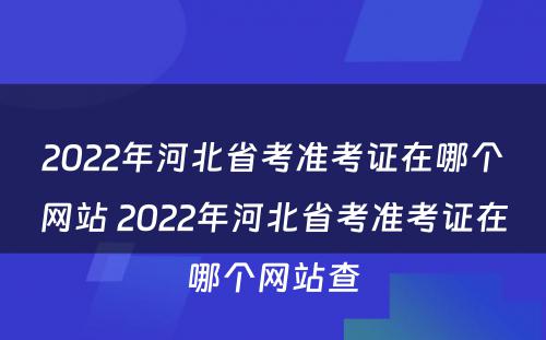 2022年河北省考准考证在哪个网站 2022年河北省考准考证在哪个网站查