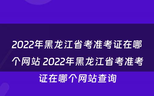 2022年黑龙江省考准考证在哪个网站 2022年黑龙江省考准考证在哪个网站查询