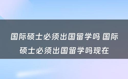 国际硕士必须出国留学吗 国际硕士必须出国留学吗现在