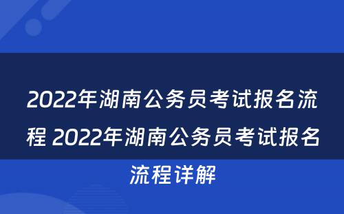 2022年湖南公务员考试报名流程 2022年湖南公务员考试报名流程详解