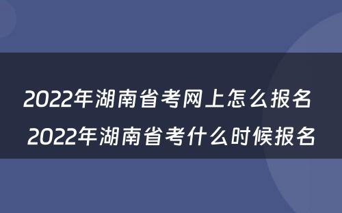 2022年湖南省考网上怎么报名 2022年湖南省考什么时候报名