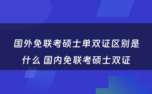 国外免联考硕士单双证区别是什么 国内免联考硕士双证