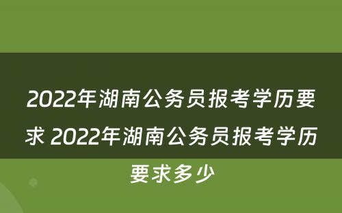 2022年湖南公务员报考学历要求 2022年湖南公务员报考学历要求多少