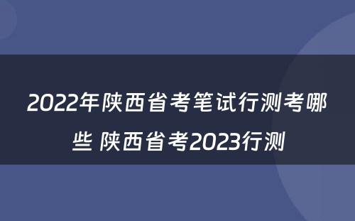 2022年陕西省考笔试行测考哪些 陕西省考2023行测