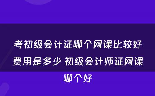 考初级会计证哪个网课比较好费用是多少 初级会计师证网课哪个好