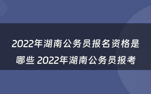 2022年湖南公务员报名资格是哪些 2022年湖南公务员报考