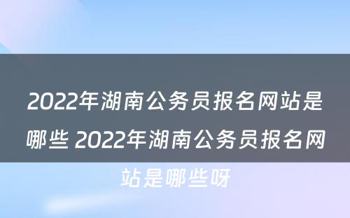2022年湖南公务员报名网站是哪些 2022年湖南公务员报名网站是哪些呀