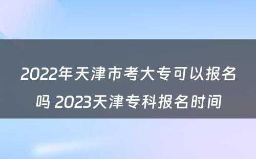 2022年天津市考大专可以报名吗 2023天津专科报名时间