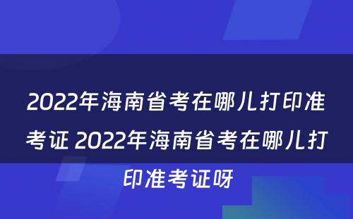 2022年海南省考在哪儿打印准考证 2022年海南省考在哪儿打印准考证呀