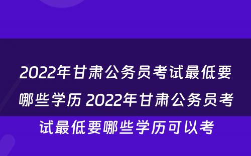 2022年甘肃公务员考试最低要哪些学历 2022年甘肃公务员考试最低要哪些学历可以考