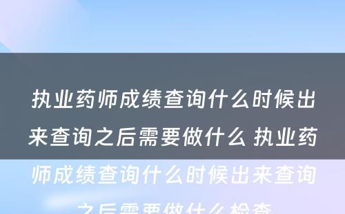 执业药师成绩查询什么时候出来查询之后需要做什么 执业药师成绩查询什么时候出来查询之后需要做什么检查