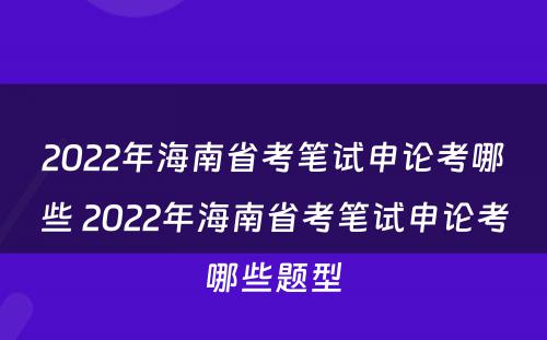 2022年海南省考笔试申论考哪些 2022年海南省考笔试申论考哪些题型