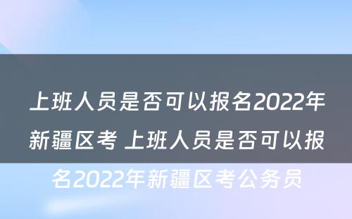 上班人员是否可以报名2022年新疆区考 上班人员是否可以报名2022年新疆区考公务员