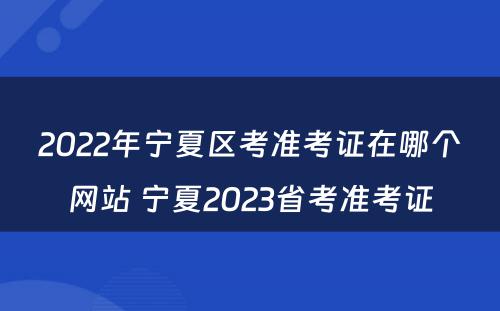 2022年宁夏区考准考证在哪个网站 宁夏2023省考准考证