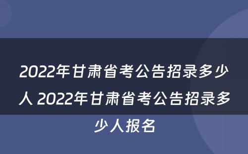 2022年甘肃省考公告招录多少人 2022年甘肃省考公告招录多少人报名