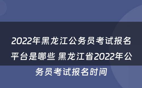 2022年黑龙江公务员考试报名平台是哪些 黑龙江省2022年公务员考试报名时间