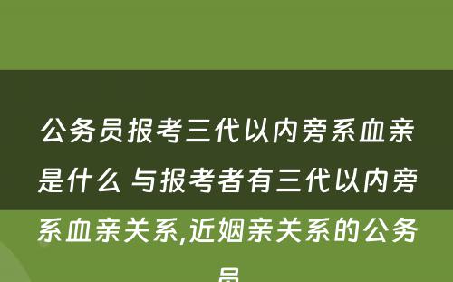 公务员报考三代以内旁系血亲是什么 与报考者有三代以内旁系血亲关系,近姻亲关系的公务员