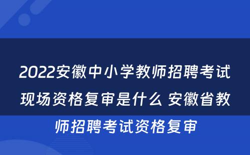 2022安徽中小学教师招聘考试现场资格复审是什么 安徽省教师招聘考试资格复审