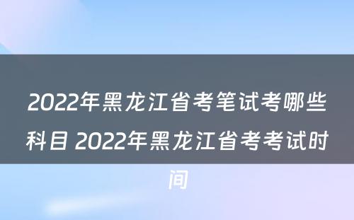 2022年黑龙江省考笔试考哪些科目 2022年黑龙江省考考试时间