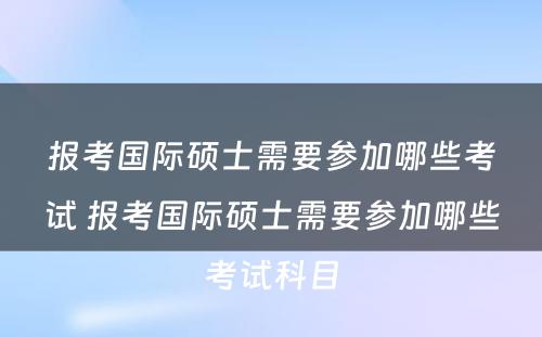 报考国际硕士需要参加哪些考试 报考国际硕士需要参加哪些考试科目