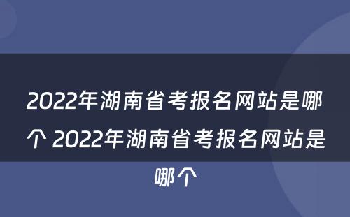 2022年湖南省考报名网站是哪个 2022年湖南省考报名网站是哪个