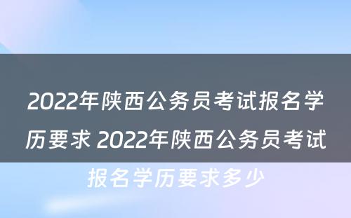 2022年陕西公务员考试报名学历要求 2022年陕西公务员考试报名学历要求多少