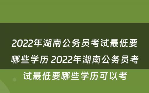 2022年湖南公务员考试最低要哪些学历 2022年湖南公务员考试最低要哪些学历可以考