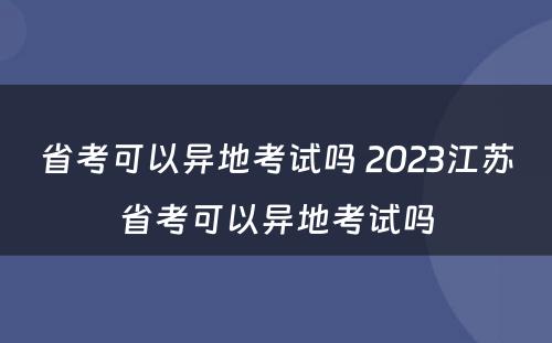 省考可以异地考试吗 2023江苏省考可以异地考试吗