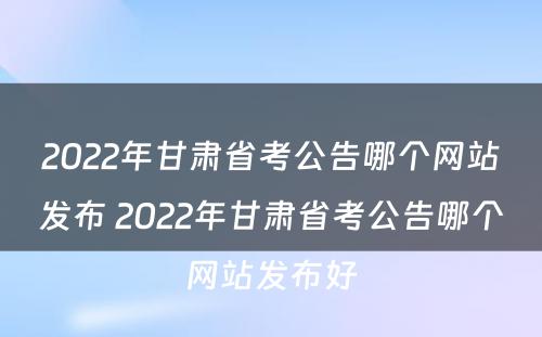 2022年甘肃省考公告哪个网站发布 2022年甘肃省考公告哪个网站发布好