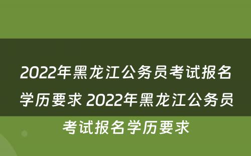 2022年黑龙江公务员考试报名学历要求 2022年黑龙江公务员考试报名学历要求
