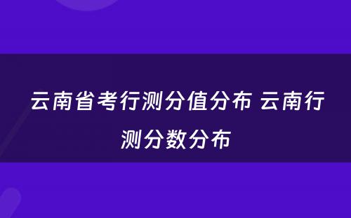 云南省考行测分值分布 云南行测分数分布